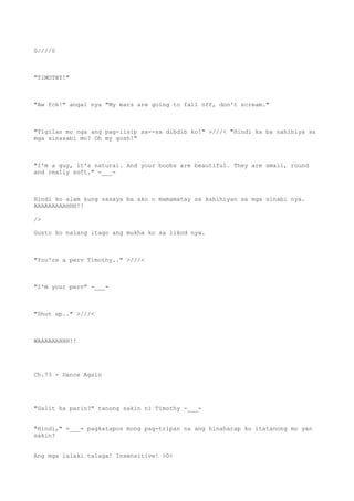 0////0
"TIMOTHY!"
"Aw fck!" angal nya "My ears are going to fall off, don't scream."
"Tigilan mo nga ang pag-iisip sa--sa dibdib ko!" >///< "Hindi ka ba nahihiya sa
mga sinasabi mo? Oh my gosh!"
"I'm a guy, it's natural. And your boobs are beautiful. They are small, round
and really soft." -___-
Hindi ko alam kung sasaya ba ako o mamamatay sa kahihiyan sa mga sinabi nya.
AAAAAAAAAHHH!!
/>
Gusto ko nalang itago ang mukha ko sa likod nya.
"You're a perv Timothy.." >///<
"I'm your perv" -___-
"Shut up.." >///<
WAAAAAAHHH!!
Ch.73 - Dance Again
"Galit ka parin?" tanong sakin ni Timothy -___-
"Hindi," =___= pagkatapos mong pag-tripan na ang hinaharap ko itatanong mo yan
sakin?
Ang mga lalaki talaga! Insensitive! >0<
 
