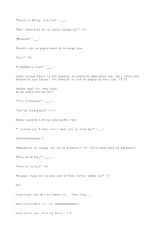 "Prove it Wifey, kiss me" -___-
"Heh! Naka-kiss ka na sakin kanina ha!" >0<
"Miracle" -___-
Tumigil ako sa paglalakad at hinarap sya.
"Ano?" >0<
"I demand a kiss" -___-
Dapat talaga hindi na ako magulat sa pagiging demanding nya. Pero sobra ang
demanding nya talaga! >0< Bumalik na sya sa pagiging Hari nya. TT^TT
"Ayoko nga" >0< "May kiss
ka na sakin kanina ah!"
"It's different" -___-
"Ano'ng different?" >///<
Anong klaseng kiss ba yung gusto nya?
"I kissed you first, now I want you to kiss me," -___-
AAAAAAAAAAAHHH!!!
"Mababaliw na talaga ako sa'yo Timothy!" >0< "Para kang bata na matanda!"
"Kiss me Wifey," -___-
"Ewan ko sa'yo!" >0<
"Ahahay! Papa ako nalang ang ki-kiss sa'yo! Libre pa!" ^3^
Eh?
Napatingin ako dun sa babae na... Teka lang...
BADIIIIIIIING!!!!!! >0< WAAAAAAAAAHHH!!
Nasa booth sya. Kissing Booth! 0.0
 
