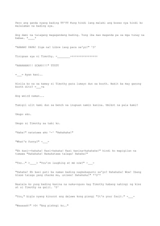 Pero ang ganda nyang bading TT^TT Kung hindi lang malaki ang boses nya hindi ko
malalaman na bading sya.
Ang dami na talagang magagandang bading. Yung iba mas maganda pa sa mga tunay na
babae. *____*
"AHAHAY PAPA! Sige na! Libre lang para sa'yo!" ^3^
Tinignan sya ni Timothy. -________-++++++++++++++++
"AHAHAHAY!! SCARY!!!" TT0TT
=___= Ayan kasi..
Hinila ko na sa kamay si Timothy para lumayo dun sa booth. Bakit ba may ganong
booth dito? =___=a
Ang weird naman...
Tumigil ulit kami dun sa bench na inupuan namin kanina. Umikot na pala kami?
Umupo ako.
Umupo si Timothy sa tabi ko.
"Haha!" natatawa ako ^-^ "Hahahaha!"
"What's funny?" -___-
"Eh kasi--hahaha! Kasi-hahaha! Kasi kanina-hahahaha!" hindi ko mapigilan na
tumawa "Hahahaha! Nakakatawa talaga! Hahaha!"
"Tss.." >____> "You're laughing at me now?" -___-
"Hahaha! Eh kasi pati ba naman bading nagkakagusto sa'yo? Hahahaha! Wow! Ibang
klase talaga yang charms mo, unisex! Hahahaha!" *^O^*
Naalala ko yung bading kanina na naka-nguso kay Timothy habang nahingi ng kiss
at si Timothy na galit. ^0^
"You," bigla nyang kinurot ang dalawa kong pisngi "It's your fault." -___-
"Waaaaah!" >0< "Ang pishngi ko.."
 