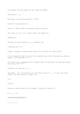 Tinatanggal ko yung kamay nya pero ayaw matanggal.
"Bad Wife," -___-
Binitawan na nya yung pisngi ko. TT^TT
Hinimas ko yung pisngi ko.
Fuuuuu... Lagi nalang nya pinagti-tripan pisngi ko.
Pero ayos na yun! >///< Ligtas naman ang dibdib ko!
"Hmf-haha!"
Tumingin ako kay Timothy 0___0. Tumatawa sya.
"Tumatawa ka?" 0.0
"Yeah," nakangiti syang humarap sakin "Do you know the reason why?"
Yiiiiiiieeeeehh. Alam ko na yan eh, sasabihin nya sa'kin 'Because you make me
happy.' Yiiiiieeeeeeh! >///<
"Oo naman! Kasi pinapasaya kita! Hahaha! Kala mo ha!Alam ko na yang mga ganyan
mong linya eh," *^0^*
Tinignan nya lang ako. -___-
"No Wifey, it's just because you look hella funny," -___- itinuro nya yung
pisngi nya tsaka ngumiti, sabay alis.
0.0?
Pisngi?
Kinuha ko yung salamin ko sa handbag. Tinignan ko mukha ko.
0__________0;
AAAAAAAAAAAAAAAAAHHHH!!!
>__________<
 
