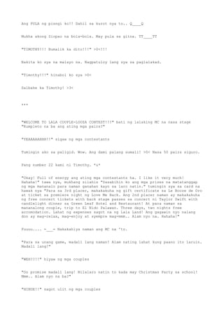 Ang PULA ng pisngi ko!! Dahil sa kurot nya to.. Q____Q
Mukha akong Siopao na bola-bola. May pula sa gitna. TT____TT
"TIMOTHY!!! Bumalik ka dito!!!" >0<!!!
Nakita ko sya na malayo na. Nagpatuloy lang sya sa paglalakad.
"Timothy!!!" hinabol ko sya >0<
Salbahe ka Timothy! >3<
***
"WELCOME TO LALA COUPLE-LOOZA CONTEST!!!" bati ng lalaking MC na nasa stage
"Kumpleto na ba ang ating mga pairs?"
"YEAAAAAHHH!!" sigaw ng mga contestants
Tumingin ako sa paligid. Wow. Ang dami palang sumali! >0< Nasa 50 pairs siguro.
Pang number 22 kami ni Timothy. *u*
"Okay! Full of energy ang ating mga contestants ha. I like it very much!
Hahaha!" tawa nya, mukhang silahis "Sasabihin ko ang mga prizes na matatanggap
ng mga mananalo para naman ganahan kayo sa laro natin." tumingin sya sa card na
hawak nya "Para sa 3rd placer, makakakuha ng gift certificate sa Le Booze de Oro
at ticket sa premiere night ng Love Me Back. Ang 2nd placer naman ay makakakuha
ng free concert tickets with back stage passes sa concert ni Taylor Swift with
candlelight dinner sa Green Leaf Hotel and Restaurant! At para naman sa
mananalong couple, trip to El Nido Palawan. Three days, two nights free
accomodation. Lahat ng expenses sagot na ng Lala Land! Ang gagawin nyo nalang
don ay mag-relax, mag-enjoy at syempre mag-mmm.. Alam nyo na. Hahaha!"
Fuuuu.... =___= Nakakahiya naman ang MC na 'to.
"Para sa unang game, madali lang naman! Alam nating lahat kung paano ito laruin.
Madali lang!"
"WEH??!!" hiyaw ng mga couples
"Oo promise madali lang! Nilalaro natin to kada may Christmas Party sa school!
Mmm.. Alam nyo na ba?"
"HINDE!!" sagot ulit ng mga couples
 