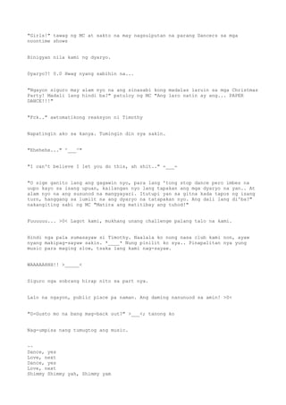 "Girls!" tawag ng MC at sakto na may nagsulputan na parang Dancers sa mga
noontime shows
Binigyan nila kami ng dyaryo.
Dyaryo?! 0.0 Hwag nyang sabihin na...
"Ngayon siguro may alam nyo na ang sinasabi kong madalas laruin sa mga Christmas
Party! Madali lang hindi ba?" patuloy ng MC "Ang laro natin ay ang... PAPER
DANCE!!!"
"Fck.." awtomatikong reaksyon ni Timothy
Napatingin ako sa kanya. Tumingin din sya sakin.
"Ehehehe..." ^___^"
"I can't believe I let you do this, ah shit.." -___-
"O sige ganito lang ang gagawin nyo, para lang 'tong stop dance pero imbes na
uupo kayo sa isang upuan, kailangan nyo lang tapakan ang mga dyaryo na yan.. At
alam nyo na ang susunod na mangyayari. Itutupi yan sa gitna kada tapos ng isang
turn, hanggang sa lumiit na ang dyaryo na tatapakan nyo. Ang dali lang di'ba?"
nakangiting sabi ng MC "Matira ang matitibay ang tuhod!"
Fuuuuuu... >0< Lagot kami, mukhang unang challenge palang talo na kami.
Hindi nga pala sumasayaw si Timothy. Naalala ko nung nasa club kami non, ayaw
nyang makipag-sayaw sakin. *____* Nung pinilit ko sya.. Pinapalitan nya yung
music para maging slow, tsaka lang kami nag-sayaw.
WAAAAAHHH!! >_____<
Siguro nga sobrang hirap nito sa part nya.
Lalo na ngayon, public place pa naman. Ang daming nanunuod sa amin! >0<
"G-Gusto mo na bang mag-back out?" >___<; tanong ko
Nag-umpisa nang tumugtog ang music.
~~
Dance, yes
Love, next
Dance, yes
Love, next
Shimmy Shimmy yah, Shimmy yam
 