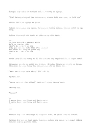 Tumigil ang tugtog at tumapak kami ni Timothy sa dyaryo.
"Aha! Walang natanggal ha, contestants, please fold your paper in half now"
Tinupi namin ang dyaryo sa gitna.
Malaki parin naman ang space. Kasya parin kaming dalawa. Sobrang dikit na nga
lang.
Muling pinatugtog ang music at nagsayaw na ulit kami.
~~
If this would be a perfect world
We'd be together then
(let's do it do it do it)
Only got just one life this i've learned
Who cares what they're gonna say
(let's do it do it do it)
~~
Hawak lang nya ang kamay ko at sya na mismo ang nagco-control sa sayaw namin.
Hinawakan nya ako sa waist ko. Binuhat, ibinaba. Pinaharap nya ako sa kanya,
hinawakan ulit ang kamay ko, pinaikot nya ako sa braso nya..
"Wah, mahihilo na yata ako.." @0@* sabi ko
Ngumiti sya.
"Wanna back out then Wifey?" naka-smirk nyang tanong sakin
Umiling ako.
"Never!"
~~
I wanna dance, and love, and dance again
I wanna dance, and love, and dance again
~~
***
Natapos ang first challenge at nakapasok kami, 18 pairs lang ang natira.
Mahirap din kasi sa last part. Isang paa nalang ang kasya, kaya dapat nilang
mabuhat ang mga partner nila.
 