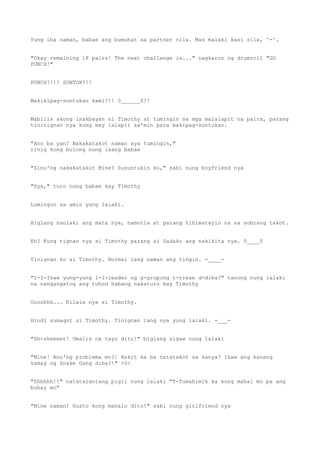 Yung iba naman, babae ang bumuhat sa partner nila. Mas malaki kasi sila, ^-^.
"Okay remaining 18 pairs! The next challenge is..." nagkaron ng drumroll "GO
PUNCH!"
PUNCH?!!! SUNTOK?!!
Makikipag-suntukan kami?!! 0______0?!
Mabilis akong inakbayan ni Timothy at tumingin sa mga malalapit na pairs, parang
tinitignan nya kung may lalapit sa'min para makipag-suntukan.
"Ano ba yan? Nakakatakot naman sya tumingin,"
rinig kong bulong nung isang babae
"Sino'ng nakakatakot Mine? Susuntukin ko," sabi nung boyfriend nya
"Sya," turo nung babae kay Timothy
Lumingon sa amin yung lalaki.
Biglang nanlaki ang mata nya, namutla at parang hihimatayin na sa sobrang takot.
Eh? Kung tignan nya si Timothy parang si Sadako ang nakikita nya. 0____0
Tinignan ko si Timothy. Normal lang naman ang tingin. -____-
"I-I-Ikaw yung-yung l-l-leader ng g-grupong t-trese d-diba?" tanong nung lalaki
na nangangatog ang tuhod habang nakaturo kay Timothy
Oooohhh... Kilala nya si Timothy.
Hindi sumagot si Timothy. Tinignan lang nya yung lalaki. -___-
"Sh-sheeeet! Umalis na tayo dito!" biglang sigaw nung lalaki
"Mine! Ano'ng problema mo?! Bakit ka ba natatakot sa kanya? Ikaw ang kanang
kamay ng Snake Gang diba?!" >0<
"Shhhhh!!" natatarantang pigil nung lalaki "T-Tumahimik ka kung mahal mo pa ang
buhay mo"
"Mine naman! Gusto kong manalo dito!" sabi nung girlfriend nya
 