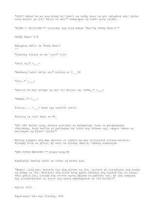 "SHIT! Mahal ko pa ang buhay ko! Dahil sa teddy bear na yon nabugbog ako! Ayoko
nang maulit pa yon! Aalis na ako!" kumaripas ng takbo yung lalaki.
"MINE!!! MIIIIINE!!" sinundan sya nung babae "Ano'ng Teddy Bear?!!"
Teddy Bear? 0.0
Nabugbog dahil sa Teddy Bear?
/>
"Timothy kilala mo ba 'yun?" 0.0?
"Hell no," -___-
"Mukhang takot sa'yo eh," bulong ko 0___0?
"Tss.." -___-
"Aminin mo may ginawa ka dun no? Kilala ka, hmmm.." =___=
"Maybe.." -___-
Fuuuuu.... =___= Ayaw nya sabihin sakin.
Nakinig na ulit kami sa MC.
"Oh! Oh! Relax lang, walang suntukan na magaganap. Para sa pangalawang
challenge, kung kanina ay patibayan ng tuhod ang ginawa nyo, ngayon naman ay
patibayan ng braso! Girls!"
Muling lumapit ang mga dancers at ngayon ay may itinutulak silang machine.
Nilagay nila sa gitna. At muli na silang umalis, habang sumasayaw.
"ANG PUNCH MACHINE!!" sigaw nung MC
Napatakip kaming lahat sa lakas ng boses nya.
"Madali lang yan, kukunin nyo ang gloves na ito, isusuot at susuntukin ang mukha
ng dummy na 'to. Makikita ang score kung gaano kalakas ang suntok nyo sa itaas.
Pero pairs ito, ia-add ang scores nyong dalawa ng partner nyo. At ang sampung
may pinaka-mataas na score ang syang makakapasok sa 3rd Round!!"
Pairs? 0+0*
Napatingin ako kay Timothy. @0@
 