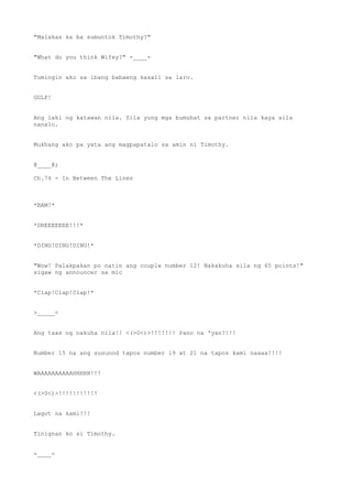 "Malakas ka ba sumuntok Timothy?"
"What do you think Wifey?" -____-
Tumingin ako sa ibang babaeng kasali sa laro.
GULP!
Ang laki ng katawan nila. Sila yung mga bumuhat sa partner nila kaya sila
nanalo.
Mukhang ako pa yata ang magpapatalo sa amin ni Timothy.
@____@;
Ch.74 - In Between The Lines
*BAM!*
*DREEEEEEE!!!*
*DING!DING!DING!*
"Wow! Palakpakan po natin ang couple number 12! Nakakuha sila ng 65 points!"
sigaw ng announcer sa mic
*Clap!Clap!Clap!*
>_____<
Ang taas ng nakuha nila!! <(>0<)>!!!!!!! Pano na 'yan?!!!
Number 15 na ang susunod tapos number 19 at 21 na tapos kami naaaa!!!!
WAAAAAAAAAAHHHHH!!!
<(>0<)>!!!!!!!!!!!
Lagot na kami!!!
Tinignan ko si Timothy.
-____-
 