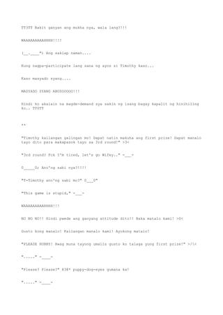 TT3TT Bakit ganyan ang mukha nya, wala lang?!!!
WAAAAAAAAAHHHH!!!!
(__.____") Ang saklap naman....
Kung nagpa-participate lang sana ng ayos si Timothy kaso...
Kaso masyado syang....
MASYADO SYANG ABUSOOOOO!!!
Hindi ko akalain na magde-demand sya sakin ng isang bagay kapalit ng hinihiling
ko.. TT0TT
**
"Timothy kailangan galingan mo! Dapat natin makuha ang first prize! Dapat manalo
tayo dito para makapasok tayo sa 3rd round!" >3<
"3rd round? Fck I'm tired, let's go Wifey.." -___-
0_____0; Ano'ng sabi nya?!!!!
"T-Timothy ano'ng sabi mo?" 0___0"
"This game is stupid," -___-
WAAAAAAAAAHHHH!!!
NO NO NO!! Hindi pwede ang ganyang attitude dito!! Baka matalo kami! >0<
Gusto kong manalo! Kailangan manalo kami! Ayokong matalo!
"PLEASE HUBBY! Hwag muna tayong umalis gusto ko talaga yung first prize!" >/<
"....." -____-
"Please? Please?" @3@* puppy-dog-eyes gumana ka!
"....." -____-
 