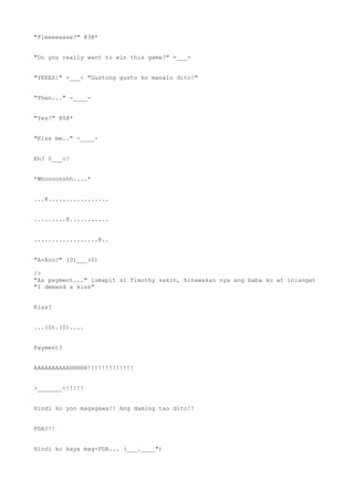 "Pleeeeaase?" @3@*
"Do you really want to win this game?" -___-
"YEEES!" >___< "Gustong gusto ko manalo dito!"
"Then..." -____-
"Yes?" @0@*
"Kiss me.." -____-
Eh? 0___o?
*Whoooosshh....*
...@.................
.........@...........
..................@..
"A-Ano?" (0)___(0)
/>
"As payment..." lumapit si Timothy sakin, hinawakan nya ang baba ko at iniangat
"I demand a kiss"
Kiss?
...(0).(0)....
Payment?
AAAAAAAAAAHHHHH!!!!!!!!!!!!!
>_______<!!!!!
Hindi ko yon magagawa!! Ang daming tao dito!!
PDA?!!
Hindi ko kaya mag-PDA... (___.____")
 