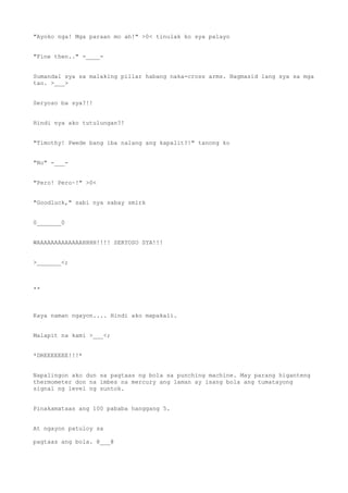 "Ayoko nga! Mga paraan mo ah!" >0< tinulak ko sya palayo
"Fine then.." -____-
Sumandal sya sa malaking pillar habang naka-cross arms. Nagmasid lang sya sa mga
tao. >___>
Seryoso ba sya?!!
Hindi nya ako tutulungan?!
"Timothy! Pwede bang iba nalang ang kapalit?!" tanong ko
"No" -___-
"Pero! Pero~!" >0<
"Goodluck," sabi nya sabay smirk
0_______0
WAAAAAAAAAAAAAHHHH!!!! SERYOSO SYA!!!
>_______<;
**
Kaya naman ngayon.... Hindi ako mapakali.
Malapit na kami >___<;
*DREEEEEEE!!!*
Napalingon ako dun sa pagtaas ng bola sa punching machine. May parang higanteng
thermometer don na imbes na mercury ang laman ay isang bola ang tumatayong
signal ng level ng suntok.
Pinakamataas ang 100 pababa hanggang 5.
At ngayon patuloy sa
pagtaas ang bola. @___@
 