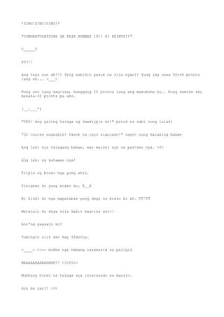 *DING!DING!DING!*
"CONGRATULATIONS SA PAIR NUMBER 19!! 85 POINTS!!"
0_____0
85?!!
Ang taas nun ah!!! Ibig sabihin pasok na sila nyan!! Yung iba nasa 50-60 points
lang eh... >___<
Kung ako lang mag-isa, hanggang 20 points lang ang makukuha ko.. Kung swerte ako
makaka-30 points pa ako.
(__.___")
"YES! Ang galing talaga ng Sweetypie ko!" proud na sabi nung lalaki
"Of course sugarpie! Pasok na tayo sigurado!" sagot nung malaking babae
Ang laki nya talagang babae, mas malaki sya sa partner nya. >0<
Ang laki ng katawan nya!
Triple ng braso nya yung akin.
Tinignan ko yung braso ko. @__@
Ni hindi ko nga mapalabas yung daga sa braso ko eh. TT^TT
Matatalo ko kaya sila kahit mag-isa ako?!
Ano'ng gagawin ko?
Tumingin ulit ako kay Timothy.
-____- <--- mukha nya habang nakamasid sa paligid
WAAAAAAAAAAHHHH!! <(>0<)>
Mukhang hindi na talaga sya interesado na manalo.
Ano ba yan?! >3<
 