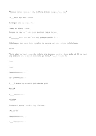 "Kawawa naman yung girl oh, mukhang iniwan nung partner nya"
(=___=)D< Ano daw? Kawawa?
Lumingon ako sa nagsalita.
"Hwag mo syang tignan,
kawawa na nga eh," sabi nung partner nyang lalaki
TT________TT!! Ako yun! Ako ang pinag-uusapan nila!!
Nilalayuan ako nung ibang couples na parang may sakit akong nakakahawa.
TT^TT
"Kung alam ko lang, sana iba nalang ang isinama ko dito. Sana pala si JG na lang
ang isinama ko, sigurado mananalo pa kami," >___< reklamo ko
....
....
*KKKZZZZZZZZZTTT!!!*
>0< UWAAAAAAHH!!!
0____0 A-Ano'ng masamang pakiramdam yun?
"Who?"
0____0!!!!!!!!!!
*GULP!*
Unti-unti akong tumingin kay Timothy.
("0_o)~!!
*KKZZZZZZZTTTT!!!*
-___-++++++++++++
 