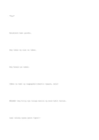 "Tss"
Natahimik kami pareho.
Ang lakas ng ulan sa labas.
Ang hangin pa naman.
Imbes na kami ay nagpapaka-romantic ngayon, wala!
WALAAA! Ang hilig nya talaga manira ng mood kahit kailan.
Lagi nalang syang ganon tapos--
 