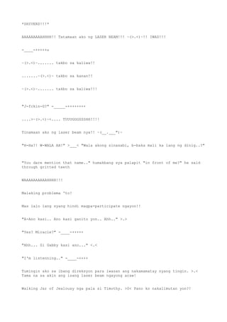 *SHIVERS!!!*
AAAAAAAAAHHHH!! Tatamaan ako ng LASER BEAM!!! ~(>.<)~!! IWAS!!!
-____-+++++o
~(>.<)~....... takbo sa kaliwa!!
.......~(>.<)~ takbo sa kanan!!
~(>.<)~....... takbo sa kaliwa!!!
"J-fckin-G?" -_____-++++++++
....>~(>.<)~<.... TUUUGGGSSSHH!!!!
Tinamaan ako ng laser beam nya!! ~(__.___")~
"H-Ha?! W-WALA AH!" >___< "Wala akong sinasabi, b-baka mali ka lang ng dinig..?"
"You dare mention that name.." humakbang sya palapit "in front of me?" he said
through gritted teeth
WAAAAAAAAAAHHHH!!!
Malaking problema 'to!
Mas lalo lang syang hindi magpa-participate ngayon!!
"A-Ano kasi.. Ano kasi ganito yon.. Ahh.." >.>
"Yes? Miracle?" -____-+++++
"Ahh... Si Gabby kasi ano..." <.<
"I'm listenning.." -____-++++
Tumingin ako sa ibang direksyon para iwasan ang nakamamatay nyang tingin. >.<
Tama na sa akin ang isang laser beam ngayong araw!
Walking Jar of Jealousy nga pala si Timothy. >0< Pano ko nakalimutan yon?!
 