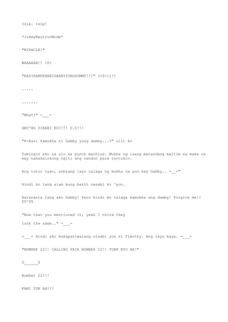 Isip. Isip!
*JimmyNeutronMode*
"MIRACLE!"
WAAAAAH!! >0<
"KASIKAMUKHANIGABBYYUNGDUMMY!!!" (>0<);!!
.....
.......
"What?" -___-
ANO'NG SINABI KO?!!! 0.0!!!
"K-Kasi kamukha ni Gabby yung dummy...?" ulit ko
Tumingin ako sa ulo sa punch machine. Mukha ng isang matandang maitim na mama na
may nakakalokong ngiti ang nandon para suntukin.
Ang totoo nyan, sobrang layo talaga ng mukha na yon kay Gabby.. =__="
Hindi ko lang alam kung bakit nasabi ko 'yon.
Nataranta lang ako Gabby! Pero hindi mo talaga kamukha ang dummy! Forgive me!!
TT^TT
"Now that you mentioned it, yeah I think they
look the same.." -___-
=___= Hindi ako makapaniwalang sinabi yon ni Timothy. Ang layo kaya. =___=
"NUMBER 22!! CALLING PAIR NUMBER 22!! TURN NYO NA!"
0______0
Number 22!!!
KAMI YUN AH!!!
 