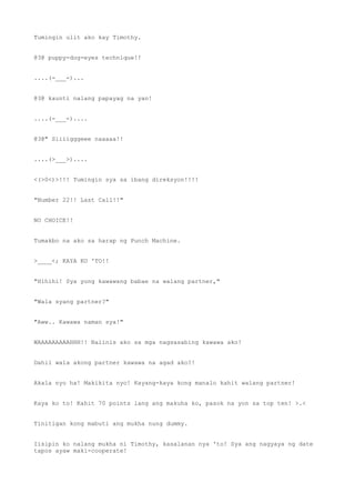 Tumingin ulit ako kay Timothy.
@3@ puppy-dog-eyes technique!!
....(-___-)...
@3@ kaunti nalang papayag na yan!
....(-___-)....
@3@" Siiiigggeee naaaaa!!
....(>___>)....
<(>0<)>!!! Tumingin sya sa ibang direksyon!!!!
"Number 22!! Last Call!!"
NO CHOICE!!
Tumakbo na ako sa harap ng Punch Machine.
>____<; KAYA KO 'TO!!
"Hihihi! Sya yung kawawang babae na walang partner,"
"Wala syang partner?"
"Aww.. Kawawa naman sya!"
WAAAAAAAAAHHH!! Naiinis ako sa mga nagsasabing kawawa ako!
Dahil wala akong partner kawawa na agad ako?!
Akala nyo ha! Makikita nyo! Kayang-kaya kong manalo kahit walang partner!
Kaya ko to! Kahit 70 points lang ang makuha ko, pasok na yon sa top ten! >.<
Tinitigan kong mabuti ang mukha nung dummy.
Iisipin ko nalang mukha ni Timothy, kasalanan nya 'to! Sya ang nagyaya ng date
tapos ayaw maki-cooperate!
 