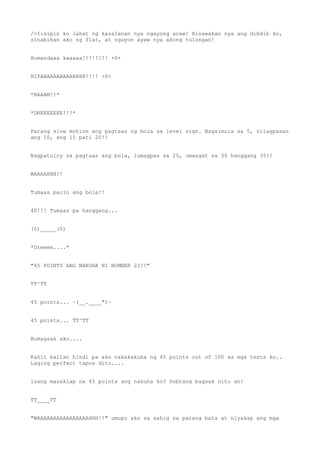 />Iisipin ko lahat ng kasalanan nya ngayong araw! Hinawakan nya ang dibdib ko,
sinabihan ako ng flat, at ngayon ayaw nya akong tulungan!
Humandaaa kaaaaa!!!!!!!! +0+
HIYAAAAAAAAAAHHHH!!!! >0<
*BAAAM!!*
*DREEEEEEE!!!*
Parang slow motion ang pagtaas ng bola sa level sign. Nagsimula sa 5, nilagpasan
ang 10, ang 15 pati 20!!
Nagpatuloy sa pagtaas ang bola, lumagpas sa 25, umangat sa 30 hanggang 35!!
WAAAAHHH!!
Tumaas parin ang bola!!
40!!! Tumaas pa hanggang...
(0)_____(0)
*Dreeee....*
"45 POINTS ANG NAKUHA NI NUMBER 22!!"
TT^TT
45 points... ~(__.____")~
45 points... TT^TT
Bumagsak ako....
Kahit kailan hindi pa ako nakakakuha ng 45 points out of 100 sa mga tests ko..
Laging perfect tapos dito....
Isang masaklap na 45 points ang nakuha ko? Sobrang bagsak nito ah!
TT____TT
"WAAAAAAAAAAAAAAAAHHH!!" umupo ako sa sahig na parang bata at niyakap ang mga
 