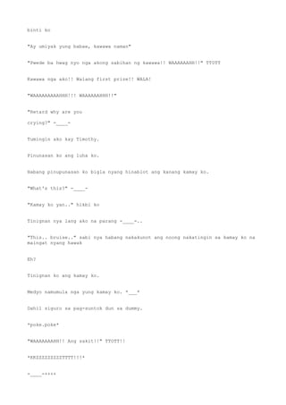 binti ko
"Ay umiyak yung babae, kawawa naman"
"Pwede ba hwag nyo nga akong sabihan ng kawawa!! WAAAAAAHH!!" TT0TT
Kawawa nga ako!! Walang first prize!! WALA!
"WAAAAAAAAAHHH!!! WAAAAAAHHH!!"
"Retard why are you
crying?" -____-
Tumingin ako kay Timothy.
Pinunasan ko ang luha ko.
Habang pinupunasan ko bigla nyang hinablot ang kanang kamay ko.
"What's this?" -____-
"Kamay ko yan.." hikbi ko
Tinignan nya lang ako na parang -____-..
"This.. bruise.." sabi nya habang nakakunot ang noong nakatingin sa kamay ko na
maingat nyang hawak
Eh?
Tinignan ko ang kamay ko.
Medyo namumula nga yung kamay ko. *___*
Dahil siguro sa pag-suntok dun sa dummy.
*poke.poke*
"WAAAAAAAHH!! Ang sakit!!" TTOTT!!
*KKZZZZZZZZZTTTT!!!*
-____-++++
 