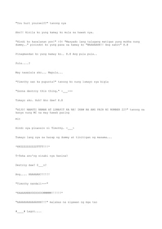 "You hurt yourself?" tanong nya
Ako?! Hinila ko yung kamay ko mula sa hawak nya.
"Hindi ko kasalanan yon!" >3< "Masyado lang talagang matigas yung mukha nung
dummy.." pinindot ko yung pasa sa kamay ko "WAAAAAHH!! Ang sakit" @.@
Pinagmasdan ko yung kamay ko.. @.@ Ang pula pula..
Pula....?
May naaalala ako... Mapula...
"Timothy san ka pupunta?" tanong ko nung lumayo sya bigla
"Gonna destroy this thing," -___-++
Tumayo ako. Huh? Ano daw? @.@
"HIJO! MABUTI NAMAN AT LUMAPIT KA NA! IKAW BA ANG PAIR NI NUMBER 22?" tanong sa
kanya nung MC na may hawak paring
mic
Hindi sya pinansin ni Timothy. -___-
Tumayo lang sya sa harap ng dummy at tinitigan ng masama...
*KKZZZZZZZZZZTTTT!!!*
T-Teka ano'ng sinabi nya kanina?
Destroy daw? 0___o?
Ang.... HAAAAAA?!!!!!
"Timothy sandali---"
*KAAAABBBOOOOOOOOMMMMM!!!!!!*
"AAAAAAAAAAAAHHH!!!" malakas na sigawan ng mga tao
#____# Lagot....
 