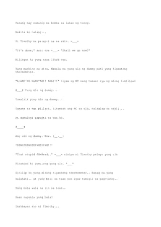 Parang may sumabog na bomba sa lakas ng tunog.
Nakita ko nalang...
Si Timothy na palapit na sa akin. -___-
"It's done," sabi nya -___- "Shall we go now?"
Nilingon ko yung nasa likod nya.
Yung machine na sira. Nawala na yung ulo ng dummy pati yung higanteng
thermometer.
"A-ANO'NG NANGYARI? ARAY!!" hiyaw ng MC nang tamaan sya ng ulong lumilipad
@___@ Yung ulo ng dummy...
Tumalsik yung ulo ng dummy...
Tumama sa mga pillars, tinamaan ang MC sa ulo, nalaglag sa sahig...
At gumulong papunta sa paa ko.
#____#
Ang ulo ng dummy. Bow. (__.__)
*DING!DING!DING!DING!!*
"That stupid JG-Head.." -___- sinipa ni Timothy palayo yung ulo
Pinanood ko gumulong yung ulo. *___*
Sinilip ko yung sirang higanteng thermometer.. Basag na yung
kalahati.. at yung bell sa taas non ayaw tumigil sa pag-tunog..
Yung bola wala na rin sa loob..
Saan napunta yung bola?
Inakbayan ako ni Timothy...
 