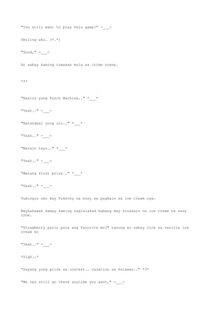 "You still want to play this game?" -___-
Umiling ako. (*.*)
"Good," -___-
At sabay kaming tumakas mula sa crime scene.
***
"Nasira yung Punch Machine.." *___*
"Yeah.." -___-
"Natanggal yung ulo.." *___*
"Yeah.." -___-
"Natalo tayo.." *___*
"Yeah.." -___-
"Walang first prize.." *___*
"Yeah.." -___-
Tumingin ako kay Timothy na busy sa pagkain sa ice cream nya.
Magkahawak kamay kaming naglalakad habang may kinakain na ice cream na nasa
cone.
"Strawberry parin pala ang favorite mo?" tanong ko sabay lick sa vanilla ice
cream ko
"Yeah.." -___-
*Sigh..*
"Sayang yung prize sa contest.. vacation sa Palawan.." *3*
"We can still go there anytime you want," -___-
 