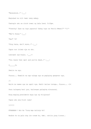"Nevermind.." -___-
Naglakad na ulit kami nang sabay.
Tumingin ako sa clock tower ng LaLa Land. 5:15pm.
"Timothy! Saan na tayo pupunta? Sakay tayo sa Ferris Wheel!" *^u^*
"Men's Room," -___-
"Ha?" *0*
"Stay here, don't move.." -___-
Tapos nun iniwan nya na ako.
Lumingon sya bigla. -___-+
"You leave that spot and you're dead.." -___-
0______0;
Umalis na sya.
Fuuuuu... Bumalik na nga talaga sya sa pagiging gangster nya.
/>
Balik na naman sya sa ugali nya. Kahit kailan talaga.. Fuuuuu... =3=
Para talagang hari yun, kailangan palaging sinusunod.
Kung maging presidente kaya sya ng Pilipinas?
Tapos ako ang first lady?
>////<
KYAAAAAH~! Ano ba 'tong mga naiisip ko?
Naubos ko na pala ang ice cream ko, hmm.. natira yung tissue..
 