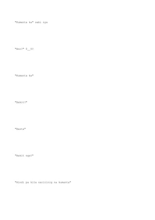 "Kumanta ka" sabi nya
"Ano?" 0__0?
"Kumanta ka"
"Bakit?"
"Basta"
"Bakit nga?"
"Hindi pa kita naririnig na kumanta"
 