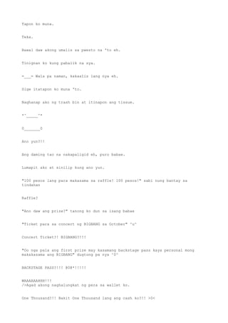 Tapon ko muna.
Teka.
Bawal daw akong umalis sa pwesto na 'to eh.
Tinignan ko kung pabalik na sya.
=___= Wala pa naman, kakaalis lang nya eh.
Sige itatapon ko muna 'to.
Naghanap ako ng trash bin at itinapon ang tissue.
*^_____^*
0_______0
Ano yun?!!
Ang daming tao na nakapaligid eh, puro babae.
Lumapit ako at sinilip kung ano yun.
"100 pesos lang para makasama sa raffle! 100 pesos!" sabi nung bantay sa
tindahan
Raffle?
"Ano daw ang prize?" tanong ko dun sa isang babae
"Ticket para sa concert ng BIGBANG sa October" ^u^
Concert Ticket?! BIGBANG?!!!
"Oo nga pala ang first prize may kasamang backstage pass kaya personal mong
makakasama ang BIGBANG" dugtong pa nya ^0^
BACKSTAGE PASS?!!! @0@*!!!!!
WAAAAAAHHH!!!
/>Agad akong naghalungkat ng pera sa wallet ko.
One Thousand?!! Bakit One Thousand lang ang cash ko?!! >0<
 