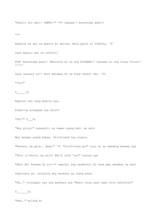 "Pabili din ako!! SAMPU!!" *U* kyaaaa!! backstage pass!!
***
Bumalik na ako sa pwesto ko kanina. Wala parin si Timothy. ^0^
Sana manalo ako sa raffle!!
@U@* Backstage pass!! Makikita ko na ang BIGBANG!! Isasama ko ang Crazy Trios!!
>///<
Sana January na!! Para malaman ko na kung nanalo ako. >3<
"'Yo!"
0______0;
Nagulat ako nang makita sya.
A-Ano'ng ginagawa nya dito?!
"GD?!" 0___0;
"Hey girly!" nakangiti na naman nyang bati sa akin
May kasama syang babae. Girlfriend nya siguro.
"Nandito ka pala.. Hehe!" ^0^ "Girlfriend mo?" turo ko sa babaeng kasama nya
"This is Annie, my girl! Who's with 'ya?" tanong nya
"Ako? Ah! Kasama ko si---" naputol ang sasabihin ko nang may umakbay sa akin
Pagtingin ko. Lalaking may maskara ng isang pusa.
"GD.." tinanggal nya ang maskara nya "Bakit kung saan saan kita nakikita?"
0_______0;
"Red.." bulong ko
 