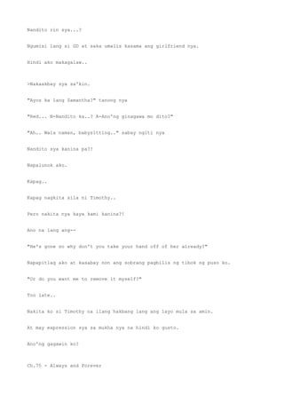 Nandito rin sya...?
Ngumisi lang si GD at saka umalis kasama ang girlfriend nya.
Hindi ako makagalaw..
>Nakaakbay sya sa'kin.
"Ayos ka lang Samantha?" tanong nya
"Red... N-Nandito ka..? A-Ano'ng ginagawa mo dito?"
"Ah.. Wala naman, babysitting.." sabay ngiti nya
Nandito sya kanina pa?!
Napalunok ako.
Kapag..
Kapag nagkita sila ni Timothy..
Pero nakita nya kaya kami kanina?!
Ano na lang ang--
"He's gone so why don't you take your hand off of her already?"
Napapitlag ako at kasabay non ang sobrang pagbilis ng tibok ng puso ko.
"Or do you want me to remove it myself?"
Too late..
Nakita ko si Timothy na ilang hakbang lang ang layo mula sa amin.
At may expression sya sa mukha nya na hindi ko gusto.
Ano'ng gagawin ko?
Ch.75 - Always and Forever
 