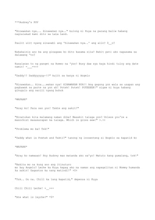 ***Audrey's POV
"Hinawakan nya... Hinawakan nya.." bulong ni Kuya na parang baliw habang
naglalakad kami dito sa LaLa Land.
Paulit ulit nyang sinasabi ang 'hinawakan nya..' ang alin? 0__o?
Nakakainis ano ba ang ginagawa ko dito kasama sila? Bakit pati ako napasama sa
dalawang 'to?
Kasalanan to ng panget na Romeo na 'yon! Busy daw sya kaya hindi tuloy ang date
namin! =___=+++
"Daddy!! Daddyyyyyy~!!" kulit sa kanya ni Angelo
"Hinawakan.. Hina...wakan nya! HINAWAKAN NYA!! Ang gagong yon wala sa usapan ang
paghawak sa parte na yon ah! Potek! Potek! POTEEEEK!" sigaw ni kuya habang
ginugulo ang sarili nyang buhok
*WAPAAK*
"Aray ko! Para san yon! Takte ang sakit!"
"Binatukan kita malamang naman diba? Masakit talaga yon? Unless you're a
masochist masasarapan ka talaga. Which is gross eew!" >.>+
"Problema mo ba? Tsk!"
"Daddy what is Powtek and Takti?" tanong ng inosenteng si Angelo sa kapatid ko
*WAPAAK*
"Aray ko namaaan! Hoy Audrey mas matanda ako sa'yo! Matuto kang gumalang, tsk!"
"Nakita mo na kung ano ang itinuturo
mo kay Angelo? Leche ka Kuya kapag ako na naman ang napagalitan ni Mommy humanda
ka sakin! Gagastos ka nang matindi!" +0+
"Tsk.. Oo na. Chill ka lang kapatid," depensa ni Kuya
Chill Chill Leche! =__=++
"Ate what is leyche?" *0*
 