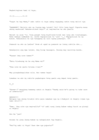 Nagkatinginan kami ni kuya.
(>.>)........(<.<)
"Lagot ka kay Mama," sabi sakin ni kuya sabay wagayway sakin nung daliri nya
"AAAAAHH!! Naiinis ako sa inyong mga lalaki! Grr! Dito lang kayo! Pupunta muna
akong washroom! Nakaka-stress kayo!" at nag-martsa na ako paalis
Bwiset na araw 'to. Yung panget kong boyfriend hindi man lang ako tinatawagan.
Baka mamaya nambabae na. Leche mapuputulan ko 'yon! =__= Mapuputulan ko ng
buhok. Kakalbuhin ko sya hanggang sa lalo syang pumangit. >0<
Pumasok na ako sa Ladies' Room at agad na pumasok sa isang cubicle don...
Nakakainis ang mga lalaki. Ang hirap kausapin. Parang may sariling mundo.
"Kyaaa! Ang cute naman!"
"Bata hinahanap mo ba ang Mama mo?"
"Ang cute mo gusto kitang i-uwi!"
May pinagkakaguluhan sila. Ano naman kaya?
Lumabas na ako ng cubicle pagkatapos kong gawin ang dapat kong gawin.
0__0
"Ateee~!" masayang kumaway sakin si Angelo "Daddy said he's going to take care
of something!"
ANOOOO?!!
Matapos nya akong hilahin dito para samahan sya na i-babysit si Angelo iiwan nya
kami dito?!!!
"Aww.. Ang cute nya mag-salita" *u* sabi nung isang babae sabay kurot sa pisngi
ni Angelo
Ano ba 'yan?
Hinawi ko yung ibang babae na nakapalibot kay Angelo.
"Ano'ng sabi ni Kuya? Saan daw sya pupunta?"
 