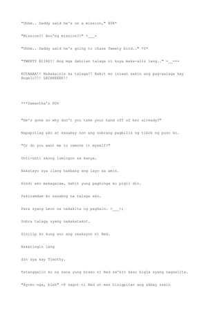 "Uhhm.. Daddy said he's on a mission," @0@*
"Mission?! Ano'ng mission?!" +___+
"Uhhm.. Daddy said he's going to chase Tweety bird.." *0*
"TWEETY BIIRD?! Ang mga dahilan talaga ni kuya maka-alis lang.." =__=++
KUYAAAA!! Nakakainis ka talaga!! Bakit mo iniwan sakin ang pag-aalaga kay
Angelo?!! LECHHEEEE!!
***Samantha's POV
"He's gone so why don't you take your hand off of her already?"
Napapitlag ako at kasabay non ang sobrang pagbilis ng tibok ng puso ko.
"Or do you want me to remove it myself?"
Unti-unti akong lumingon sa kanya.
Nakatayo sya ilang hakbang ang layo sa amin.
Hindi ako makagalaw, kahit yung paghinga ko pigil din.
Pakiramdam ko sasabog na talaga ako.
Para syang Leon na nakakita ng pagkain. >___<;
Sobra talaga syang nakakatakot.
Sinilip ko kung ano ang reaksyon ni Red.
Nakatingin lang
din sya kay Timothy.
Tatanggalin ko na sana yung braso ni Red sa'kin kaso bigla syang nagsalita.
"Ayoko nga, bleh" =P sagot ni Red at mas hinigpitan ang akbay sakin
 