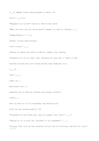0___0; WAAAH! A-Ano bang ginagawa ni Red?! >0<
"Fck," -___-++++
"Nagagalit ka na ba?" tanong ni Red na may smirk
"What the hell are you doing here?" lumapit sa amin si Timothy -___-
"Nagbe-babysit.." (~~,)
Sandali silang nag-tinginan.
"Let's talk," -___-
Kumalas sa akbay nya sakin si Red at lumapit kay Timothy.
"Sasabihin ko na rin sana 'yan, naunahan mo lang ako.." sagot ni Red
Biglang nag-iba ang aura nilang dalawa nang magharap sila.
0____0;
GULP! >___<
Lagot na...
Mag-uusap sila...?
Sasabihin ba ni Red kay Timothy ang tungkol sa'min?!
P-Pero...
Pero sa date na 'to ko malalaman ang desisyon ko!
Hindi pa ako handang pumili! >0<
"Hinawakan mo ang didib nya, wala sa usapan 'yon loko," (~__~)+
"Spying on us is also not included in our agreement" -___-
"Seryoso TOP, sino ba ang casanova sa'tin? San mo natutunan ang move na 'yon?"
(~__~)+
 