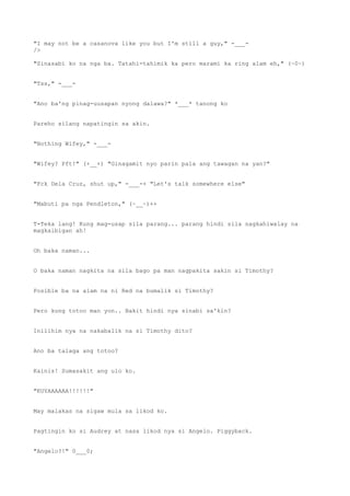 "I may not be a casanova like you but I'm still a guy," -___-
/>
"Sinasabi ko na nga ba. Tatahi-tahimik ka pero marami ka ring alam eh," (~0~)
"Tss," -___-
"Ano ba'ng pinag-uusapan nyong dalawa?" *___* tanong ko
Pareho silang napatingin sa akin.
"Nothing Wifey," -___-
"Wifey? Pft!" (+__+) "Ginagamit nyo parin pala ang tawagan na yan?"
"Fck Dela Cruz, shut up," -___-+ "Let's talk somewhere else"
"Mabuti pa nga Pendleton," (~__~)++
T-Teka lang! Kung mag-usap sila parang... parang hindi sila nagkahiwalay na
magkaibigan ah!
Oh baka naman...
O baka naman nagkita na sila bago pa man nagpakita sakin si Timothy?
Posible ba na alam na ni Red na bumalik si Timothy?
Pero kung totoo man yon.. Bakit hindi nya sinabi sa'kin?
Inilihim nya na nakabalik na si Timothy dito?
Ano ba talaga ang totoo?
Kainis! Sumasakit ang ulo ko.
"KUYAAAAAA!!!!!!"
May malakas na sigaw mula sa likod ko.
Pagtingin ko si Audrey at nasa likod nya si Angelo. Piggyback.
"Angelo?!" 0___0;
 