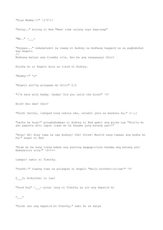 "Hiya Mommy~!!" (^0^)/
"Patay.." bulong ni Red "Next time nalang tayo mag-usap"
"Mm.." -___-
"Kuyaaa..." nakakatakot na tawag ni Audrey na mukhang haggard na sa pagbubuhat
kay Angelo.
/>
Mukhang malayo ang tinakbo nila. Ano ba ang nangyayayi dito?
Kinuha ko si Angelo mula sa likod ni Audrey.
"Mommy~!" *u*
"Angelo ano'ng ginagawa mo dito?" 0.0
"I'm here with Daddy. Daddy! Did you catch the bird?" ^0^
Bird? Ano daw? Ibon?
"Hindi Saviel, lumipad nung nakita ako, natakot yata sa maskara ko," (~~,)
"Leche ka kuya!" pinaghahampas ni Audrey si Red gamit ang purse nya "Hinila mo
ako papunta dito tapos iiwan mo ko kasama yung batang yan?!"
"Aray! Ah! Aray tama na nga Audrey! Tsk! Potek! Muntik nang tamaan ang mukha ko
ha!" angal ni Red
"Alam mo ba kung ilang babae ang gustong magpapicture kasama ang batang yon!
Nakakainis sila!" -0-+++
Lumapit samin si Timothy.
"Ooohh~!" tuwang tuwa na pulakpak si Angelo "Hello brother-in-law!" ^0^
0___0; B-Brother in law?
"Good boy" -___- pinat lang ni Timothy sa ulo ang kapatid ko
=___=
"Hindi aso ang kapatid ko Timothy," sabi ko sa kanya
 