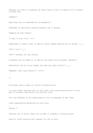 Tumingin sya sakin at nagbigay ng isang tipid na ngiti na mabilis din na nawala
sa mukha nya.
"ARAAAY!"
Napalingon ako sa naghahabulan na magkapatid.
Tumatakbo si Red palayo habang hinahabol sya ni Audrey.
"BUMALIK KA DITO KUYAA!"
"I want to play too!" *^u^*
Nagpa-baba si Angelo sakin at mabilis syang tumakbo papunta dun sa dalawa. =___=
"Let's run," -___-
"Huh?" tumingin ako kay Timothy
Hinawakan nya ang kamay ko at mabilis nya akong hinila patakbo. Waaaahh!!
Nakalimutan nya ba na mas mahaba ang legs nya kaysa sa'kin?! >___<
"AAAAHH!! Teka lang Timothy!!" (>0<)!!
**
Hinihingal kaming umupo sa ilalim ng malaking puno.
Ito yung Lovers Paradise dito sa Lala Land. Para syang malaking park na puro
puno at halaman. May malaki ring fountain dito.
Dito ang tambayan ng iba kapag pagod na sila sa pagsakay sa mga rides.
Isang napakalaking Wonderland ng LaLa Land.
"Wifey.."
Lumingon ako sa kanya. Umupo sya sa damo at sumandal sa malaking puno.
Nanatili akong nakatayo pero sumadal din ako sa puno.
 
