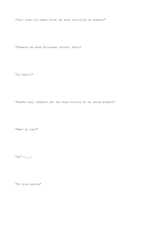 "Sus! Ikaw rin naman hindi pa kita naririnig na kumanta"
"Pumunta ka nung Christmas Concert diba?"
"Oo bakit?"
"Nandon ako, kumanta ako don kaya narinig mo na akong kumanta"
"Weh? Di nga?"
"Oo" =___=
"Di kita nakita"
 