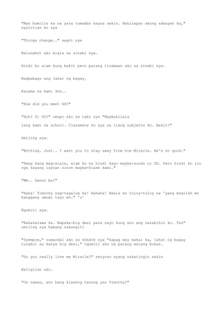"Mas bumilis ka na yata tumakbo kaysa sakin. Nahirapan akong sabayan ka,"
nginitian ko sya
"Things change.." sagot nya
Nalungkot ako bigla sa sinabi nya.
Hindi ko alam kung bakit pero parang tinamaan ako sa sinabi nya.
Nagbabago ang lahat ng bagay.
Kasama na kami don..
"How did you meet GD?"
"Huh? Si GD?" umupo ako sa tabi nya "Nagkakilala
lang kami sa school. Classmate ko sya sa ilang subjects ko. Bakit?"
Umiling sya.
"Nothing. Just.. I want you to stay away from him Miracle. He's no good."
"Hwag kang mag-alala, alam ko na hindi kayo magka-sundo ni GD. Pero hindi ko rin
sya kayang layuan since magka-klase kami."
"Mm.. Ganon ba?"
"Haha! Timothy nag-tagalog ka! Hahaha! Akala ko tuloy-tuloy na 'yang english mo
hanggang umuwi tayo eh." ^u^
Ngumiti sya.
"Nakakatawa ka. Napaka-big deal para sayo kung ano ang sasabihin ko. Tss"
umiling sya habang nakangiti
"Syempre," sumandal ako sa dibdib nya "kapag may mahal ka, lahat ng bagay
tungkol sa kanya big deal," ngumiti ako na parang walang bukas.
"Do you really love me Miracle?" seryoso syang nakatingin sakin
Natigilan ako.
"Oo naman, ano bang klaseng tanong yan Timothy?"
 