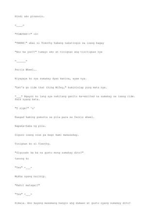 Hindi ako pinansin.
=____=
"TIMOTHY!!" >0<
"THERE!" sbai ni Timothy habang nakatingin sa isang bagay
"Ano ba yun?!" tumayo ako at tinignan ang tinitignan nya
=______=
Ferris Wheel..
Niyayaya ko sya sumakay dyan kanina, ayaw nya.
"Let's go ride that thing Wifey," kumikislap yung mata nya.
*___* Ngayon ko lang sya nakitang ganito ka-excited na sumakay sa isang ride.
Para syang bata.
"O sige!" ^u^
Kaagad kaming pumunta sa pila para sa ferris wheel.
Napaka-haba ng pila.
Siguro isang oras pa bago kami makasakay.
Tinignan ko si Timothy.
"Sigurado ka ba na gusto mong sumakay dito?"
tanong ko
"Yes" -___-
Mukha syang naiinip.
"Kahit matagal?"
"Yes" -___-
Himala. Ano kayang masamang hangin ang dumaan at gusto nyang sumakay dito?
 