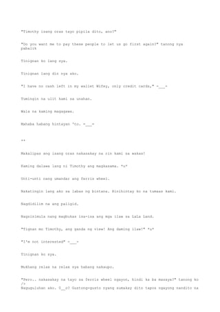 "Timothy isang oras tayo pipila dito, ano?"
"Do you want me to pay these people to let us go first again?" tanong nya
pabalik
Tinignan ko lang sya.
Tinignan lang din nya ako.
"I have no cash left in my wallet Wifey, only credit cards," -___-
Tumingin na ulit kami sa unahan.
Wala na kaming magagawa.
Mahaba habang hintayan 'to. =___=
**
Makalipas ang isang oras nakasakay na rin kami sa wakas!
Kaming dalawa lang ni Timothy ang magkasama. *u*
Unti-unti nang umandar ang ferris wheel.
Nakatingin lang ako sa labas ng bintana. Hinihintay ko na tumaas kami.
Nagdidilim na ang paligid.
Nagsisimula nang magbukas isa-isa ang mga ilaw sa LaLa Land.
"Tignan mo Timothy, ang ganda ng view! Ang daming ilaw!" *u*
"I'm not interested" -___-
Tinignan ko sya.
Mukhang relax na relax sya habang nakaupo.
"Pero.. nakasakay na tayo sa ferris wheel ngayon, hindi ka ba masaya?" tanong ko
/>
Naguguluhan ako. 0__o? Gustong-gusto nyang sumakay dito tapos ngayong nandito na
 