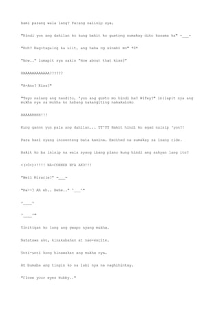 kami parang wala lang? Parang naiinip sya.
"Hindi yon ang dahilan ko kung bakit ko gustong sumakay dito kasama ka" -___-
"Huh? Nag-tagalog ka ulit, ang haba ng sinabi mo" *0*
"Now.." lumapit sya sakin "How about that kiss?"
HAAAAAAAAAAAA??????
"A-Ano? Kiss?"
"Tayo nalang ang nandito, 'yon ang gusto mo hindi ba? Wifey?" inilapit nya ang
mukha nya sa mukha ko habang nakangiting nakakaloko
AAAAAHHHH!!!
Kung ganon yun pala ang dahilan... TT^TT Bakit hindi ko agad naisip 'yon?!
Para kasi syang inosenteng bata kanina. Excited na sumakay sa isang ride.
Bakit ko ba inisip na wala syang ibang plano kung hindi ang sakyan lang ito?
<(>0<)>!!!! NA-CORNER NYA AKO!!!
"Well Miracle?" -___-
"Ha--? Ah eh.. Hehe.." ^___^"
-____-
^____^"
Tinitigan ko lang ang gwapo nyang mukha.
Natatawa ako, kinakabahan at nae-excite.
Unti-unti kong hinawakan ang mukha nya.
At bumaba ang tingin ko sa labi nya na naghihintay.
"Close your eyes Hubby.."
 
