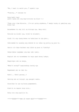 "No, I want to watch you.." ngumiti sya
"Timothy..." reklamo ko
Kung bakit kasi
gusto nyang ako ang mag-initiate ng kiss? =.=
"Take your time Miracle.. I'm not going anywhere.." medyo husky at pabulong ang
boses nya
Naramdaman ko ang init ng hininga nya. Amoy mint.
Katulad ng sinabi nya, hindi ko minadali.
Hindi ito ang unang beses na hahalikan ko sya pero..
Pakiramdam ko sasabog ang dibdib ko sa lakas ng pintig ng puso ko.
Ganito rin kaya kalakas ang tibok ng puso ni Timothy?
Dahan-dahan nagdampi ang mga labi namin.
Nagulat ako sa naramdaman ko kaya agad akong lumayo.
Napatingin ako sa kanya.
"What's wrong?" nagtatakang tanong nya
Napahawak ako sa labi ko.
Bakit... Bakit parang..?
Umiling ako at hinigit sya palapit sakin.
Hinalikan ko sya ng buong pagmamahal.
Alam ko na ngayon kung sino..
Kung sino ang pipiliin ko.
******#$@@@*****END OF FIRST HALF******#$@@@*****
 
