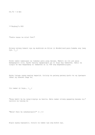Ch.76 - A Bet
***Audrey's POV
"Takte nasan na sila? Tsk!"
Kulang nalang kumain sya ng mushroom sa Alice in Wonderland para humaba ang leeg
nya. =__=
Hindi namin namalayan na tumakas pala yung dalawa. Mabuti na rin yon para
makapagsolo sila. Ayoko kasing napapalapit pa si kuya kay Samantha. Dahil sa
tingin ko mas magandang si Samantha at si TOP ang magkakatuluyan.
Ayoko talaga syang maging kapatid. Iniisip ko palang parang gusto ko ng ipatapon
lahat ng channel bags ko.
Ito naman si kuya.. =__=
"Kuya bakit ka ba nang-iispiya sa kanila. Wala naman silang gagawing masama no,"
naiinis na tanong ko
"Wala? Pano ka nakakasiguro?" (~.~)+
Bigla syang nag-panic. Ginulo na naman nya ang buhok nya.
 