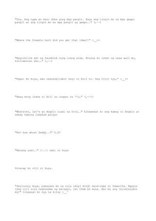 "Tss. Ang type mo kasi diba yung mga pangit. Kaya ang tingin mo sa mga gwapo
pangit at ang tingin mo sa mga pangit ay gwapo.." (,~~)
"Where the freakin hell did you get that idea?!" =__=+
"Nag-online ako sa facebook nung isang araw. Binasa ko lahat ng nasa wall mo,
kinilabutan ako.." (,~~)
"Kapal mo kuya, mas nakakakilabot kayo ni Aril no. Ang flirt nyo," =__=+
"Hwag mong isama si Aril sa usapan na 'to," (,~~)+
"Whatever, let's go Angelo iuuwi na kita.." hinawakan ko ang kamay ni Angelo at
sabay kaming lumakad palayo
"But how about Daddy..?" 0.0?
"Walang uuwi.." (~.~) sabi ni kuya
Hinarap ko ulit si kuya.
"Seriously kuya, pabayaan mo na sila okay? Hindi mare-rape si Samantha. Ngayon
lang ulit sila nagkasama ng matagal, let them be muna. Ano ba ang ikinatatakot
mo?" tinaasan ko sya ng kilay =__^
 