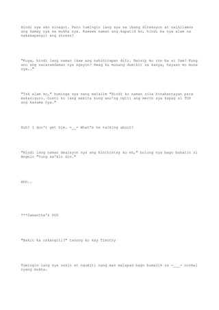 Hindi nya ako sinagot. Pero tumingin lang sya sa ibang direksyon at naihilamos
ang kamay nya sa mukha nya. Kawawa naman ang kapatid ko, hindi ba nya alam na
nakakapangit ang stress?
"Kuya, hindi lang naman ikaw ang nahihirapan dito. Naisip mo rin ba si Sam? Kung
ano ang nararamdaman nya ngayon? Hwag ka munang dumikit sa kanya, hayaan mo muna
sya.."
"Tsk alam ko," huminga sya nang malalim "Hindi ko naman sila binabantayan para
makasiguro. Gusto ko lang makita kung ano'ng ngiti ang meron sya kapag si TOP
ang kasama nya."
Huh? I don't get him. =__= What's he talking about?
"Hindi lang naman desisyon nya ang hinihintay ko eh," bulong nya bago buhatin si
Angelo "Yung sa'kin din."
Ahh..
***Samantha's POV
"Bakit ka nakangiti?" tanong ko kay Timothy
Tumingin lang sya sakin at ngumiti nang mas malapad bago bumalik sa -___- normal
nyang mukha.
 