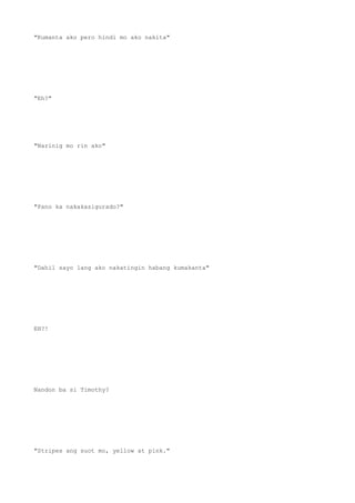 "Kumanta ako pero hindi mo ako nakita"
"Eh?"
"Narinig mo rin ako"
"Pano ka nakakasigurado?"
"Dahil sayo lang ako nakatingin habang kumakanta"
EH?!
Nandon ba si Timothy?
"Stripes ang suot mo, yellow at pink."
 