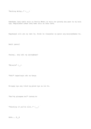 "Nothing Wifey.." -___-
Kabababa lang namin mula sa Ferris Wheel at mula non parang ang gaan na ng aura
nya. Naglalakad lakad lang kami dito sa LaLa Land.
Napahawak ulit ako sa labi ko. Hindi ko inaasahan na ganon ang mararamdaman ko.
Bakit ganon?
Parang.. ang laki ng ipinagbago?
"Miracle" -__-
"Huh?" napatingin ako sa kanya
Nilagay nya ang likod ng palad nya sa noo ko.
"Ano'ng ginagawa mo?" tanong ko
"Checking if you're sick.." -___-
Ahhh... @__@
 
