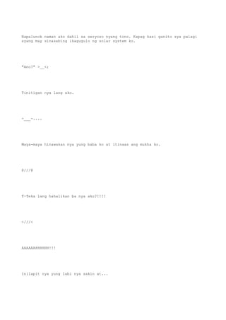 Napalunok naman ako dahil sa seryoso nyang tono. Kapag kasi ganito sya palagi
syang may sinasabing ikagugulo ng solar system ko.
"Ano?" >__<;
Tinitigan nya lang ako.
-___-....
Maya-maya hinawakan nya yung baba ko at itinaas ang mukha ko.
@///@
T-Teka lang hahalikan ba nya ako?!!!!
>///<
AAAAAAHHHHHH!!!
Inilapit nya yung labi nya sakin at...
 