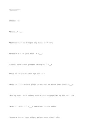*FUUUUUUFFF*
AAAAAH! >0<
"There.." -__-
"Timothy bakit mo hinipan ang mukha ko?!" >0<;
"There's dirt on your face.." -___-
"Dirt?! Pwede naman punasan nalang eh.." =__=
Akala ko tuloy hahalikan nya ako. 0.0
"What if it's a bird's poop? Do you want me touch that poop?" -___-
"Ano'ng poop?! Wala namang ibon dito na nagpapaulan ng dumi eh!" >0<
"What if there is?" -___- pakikipagtalo nya sakin
"Pupusta ako ng isang milyon walang ganon dito!" >0<;
 