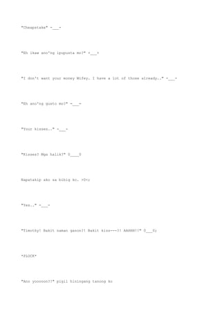 "Cheapstake" -___-
"Eh ikaw ano'ng ipupusta mo?" +___+
"I don't want your money Wifey. I have a lot of those already.." -___-
"Eh ano'ng gusto mo?" =___=
"Your kisses.." -___-
"Kisses? Mga halik?" 0____0
Napatakip ako sa bibig ko. >0<;
"Yes.." -___-
"Timothy! Bakit naman ganon?! Bakit kiss---?! AAHHH!!" 0___0;
*PLOCK*
"Ano yooooon?!" pigil hiningang tanong ko
 